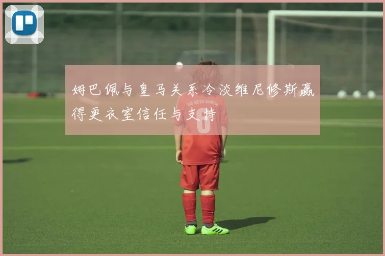 姆巴佩与皇马关系冷淡维尼修斯赢得更衣室信任与支持