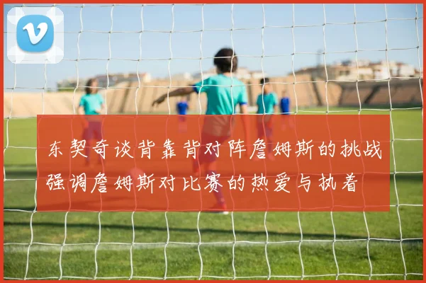 东契奇谈背靠背对阵詹姆斯的挑战强调詹姆斯对比赛的热爱与执着