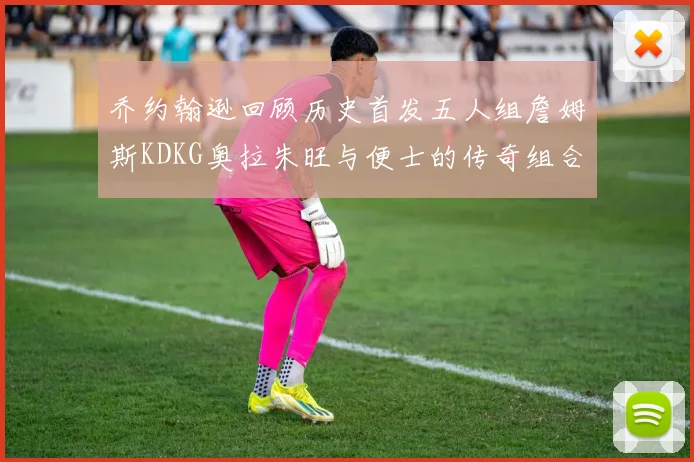 乔约翰逊回顾历史首发五人组詹姆斯KDKG奥拉朱旺与便士的传奇组合