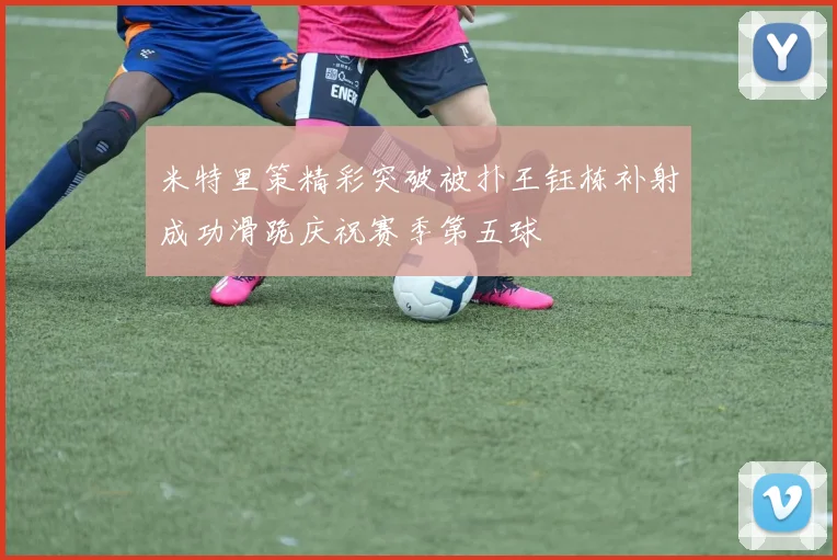 米特里策精彩突破被扑王钰栋补射成功滑跪庆祝赛季第五球