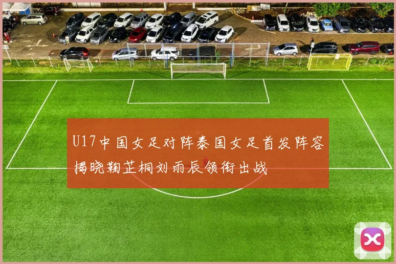 U17中国女足对阵泰国女足首发阵容揭晓鞠芷桐刘雨辰领衔出战