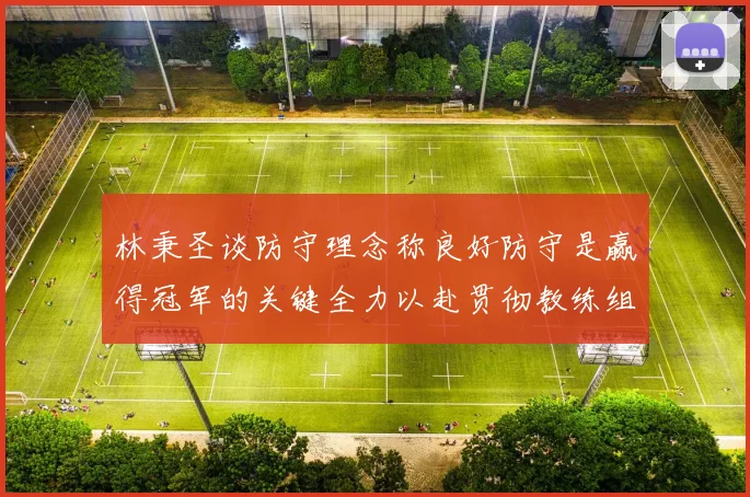 林秉圣谈防守理念称良好防守是赢得冠军的关键全力以赴贯彻教练组战术