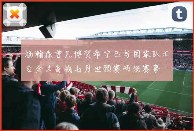 杨瀚森曾凡博贺希宁已与国家队汇合全力备战七月世预赛两场赛事