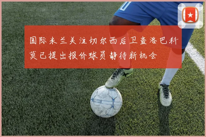国际米兰关注切尔西后卫查洛巴科莫已提出报价球员静待新机会