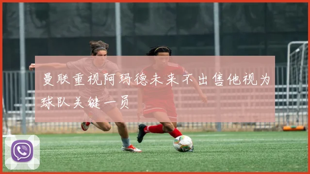 曼联重视阿玛德未来不出售他视为球队关键一员