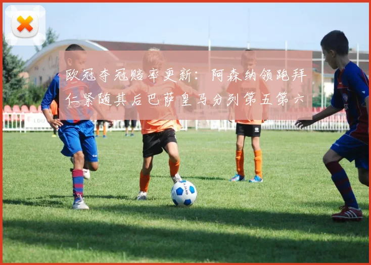 欧冠夺冠赔率更新：阿森纳领跑拜仁紧随其后巴萨皇马分列第五第六位