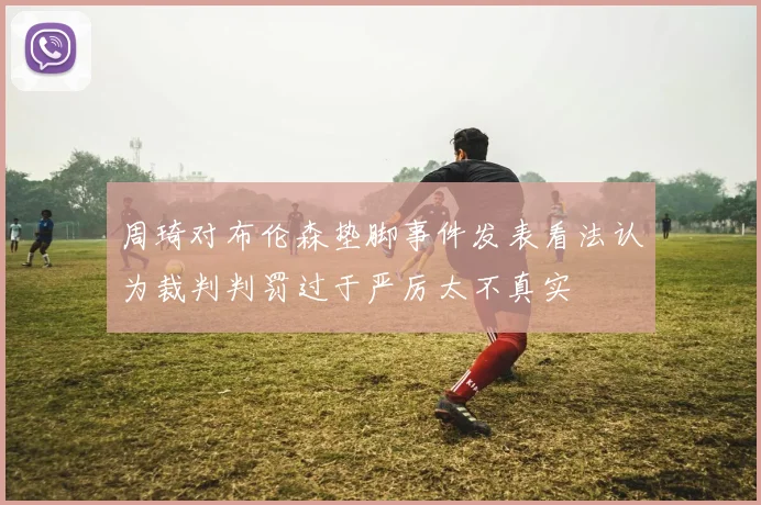 周琦对布伦森垫脚事件发表看法认为裁判判罚过于严厉太不真实
