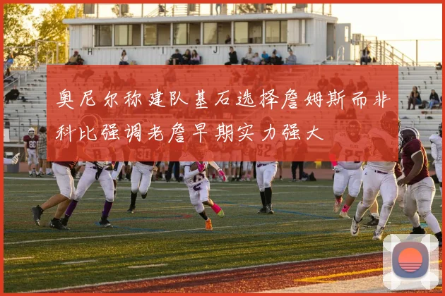 奥尼尔称建队基石选择詹姆斯而非科比强调老詹早期实力强大