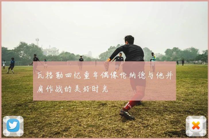 瓦格勒回忆童年偶像伦纳德与他并肩作战的美好时光