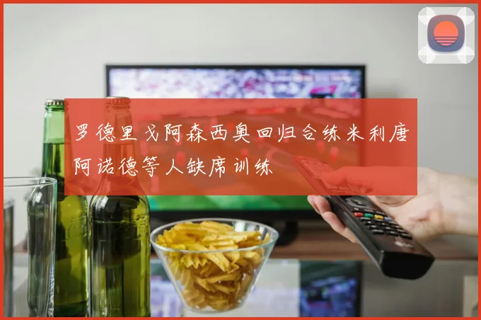 罗德里戈阿森西奥回归合练米利唐阿诺德等人缺席训练