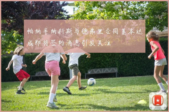帕纳辛纳科斯与德弗里合同基本达成即将签约消息引发关注
