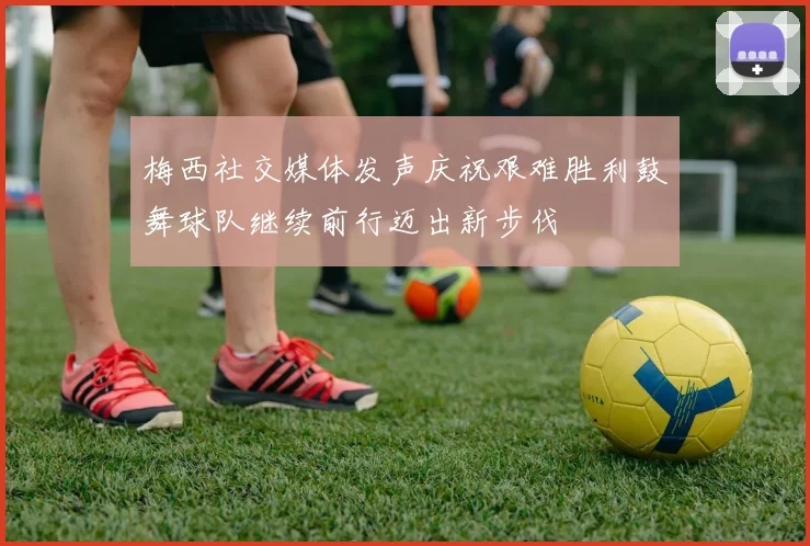 梅西社交媒体发声庆祝艰难胜利鼓舞球队继续前行迈出新步伐