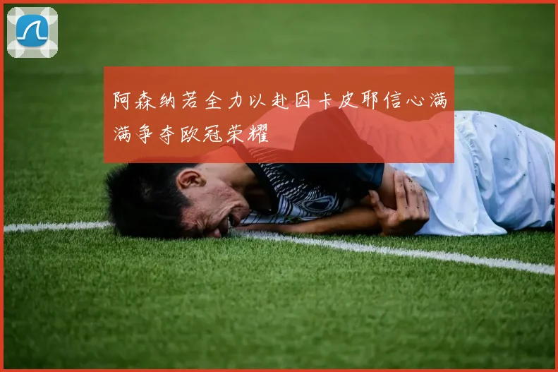 阿森纳若全力以赴因卡皮耶信心满满争夺欧冠荣耀