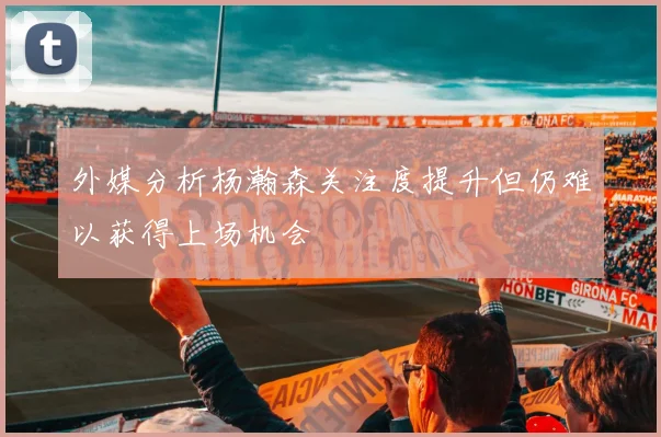 外媒分析杨瀚森关注度提升但仍难以获得上场机会
