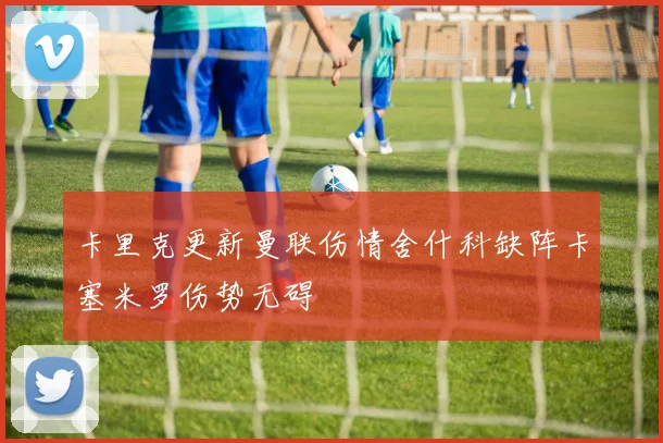 卡里克更新曼联伤情舍什科缺阵卡塞米罗伤势无碍