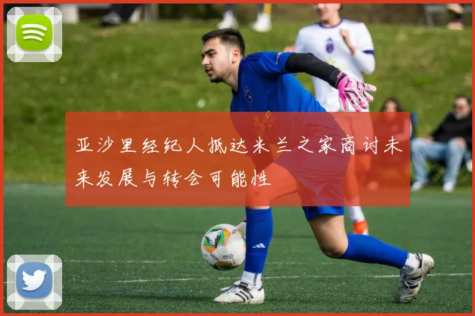 亚沙里经纪人抵达米兰之家商讨未来发展与转会可能性