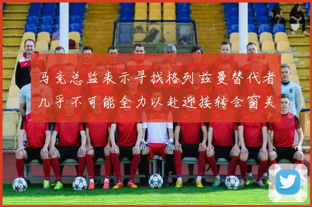 马竞总监表示寻找格列兹曼替代者几乎不可能全力以赴迎接转会窗关闭