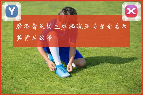 摩洛哥足协主席揭晓亚马尔全名及其背后故事