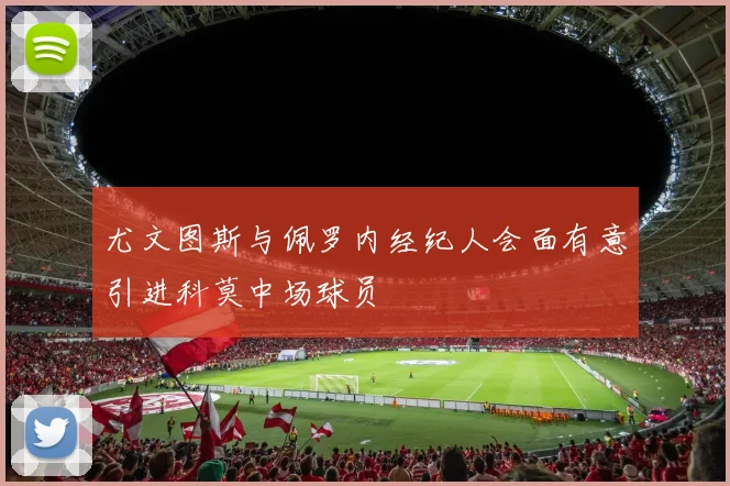 尤文图斯与佩罗内经纪人会面有意引进科莫中场球员