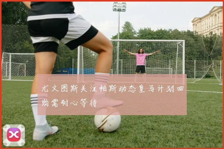 尤文图斯关注帕斯动态皇马计划回购需耐心等待