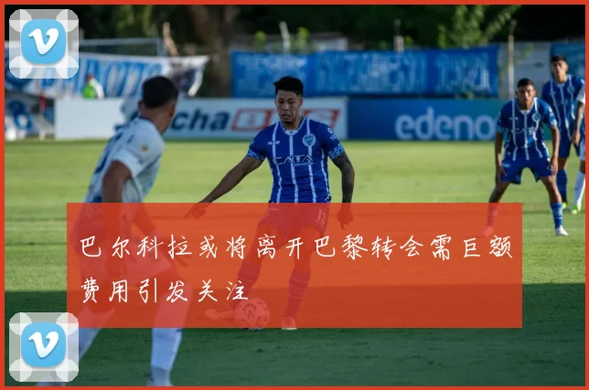 巴尔科拉或将离开巴黎转会需巨额费用引发关注