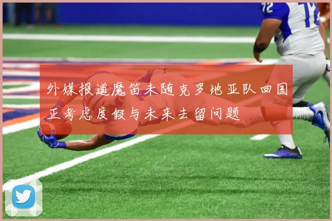 外媒报道魔笛未随克罗地亚队回国正考虑度假与未来去留问题