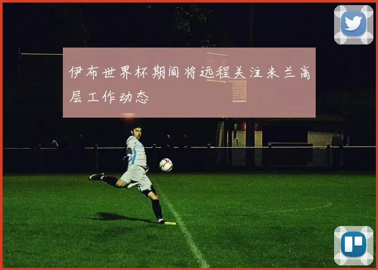 伊布世界杯期间将远程关注米兰高层工作动态